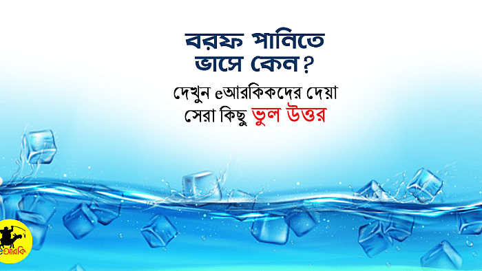 বরফ পানিতে ভাসে কেন? দেখুন eআরকিকদের দেয়া মজার ২০+টি ভুল উত্তর