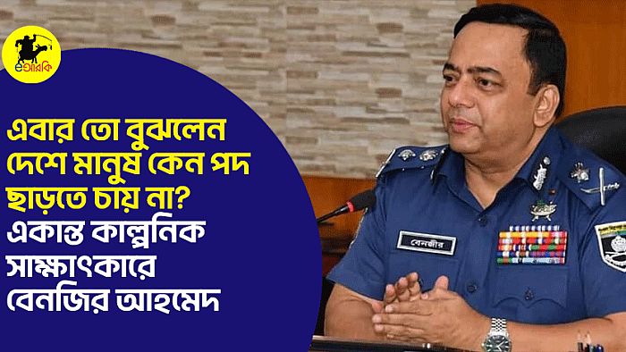 এবার তো বুঝলেন, দেশে মানুষ কেন পদ ছাড়তে চায় না? একান্ত কাল্পনিক সাক্ষাৎকারে বেনজির আহমেদ