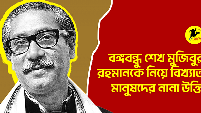 বঙ্গবন্ধুকে নিয়ে বিখ্যাত মানুষদের নানা উক্তি