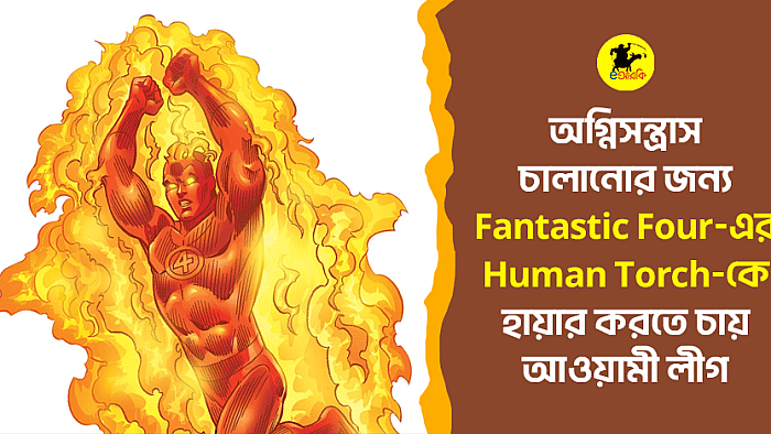 অগ্নিসন্ত্রাস চালানোর জন্য Fantastic Four-এর Human Torch-কে হায়ার করতে চায় আওয়ামী লীগ 