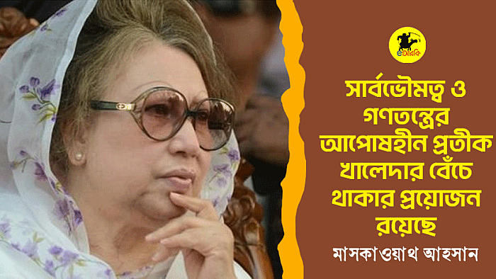 সার্বভৌমত্ব ও গণতন্ত্রের আপোষহীন প্রতীক খালেদার বেঁচে থাকার প্রয়োজন রয়েছে