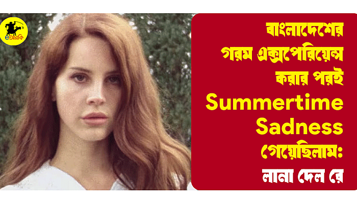 বাংলাদেশের গরম এক্সপেরিয়েন্স করার পরই Summertime Sadness গেয়েছিলাম: লানা দেল রে