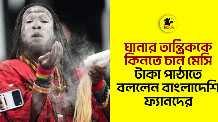 ঘানার তান্ত্রিককে কিনতে চান মেসি, টাকা পাঠাতে বললেন বাংলাদেশি ফ্যানদের