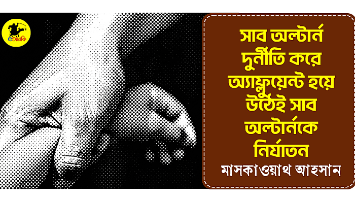 সাব অল্টার্ন দুর্নীতি করে এফলুয়েন্ট হয়ে উঠেই সাব অল্টার্নকে নির্যাতন
