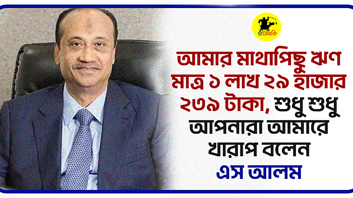 আমার মাথাপিছু ঋণ  মাত্র ১ লাখ ২৯ হাজার ২৩৯ টাকা, শুধু শুধু আপনারা আমারে খারাপ বলেন: এস আলম